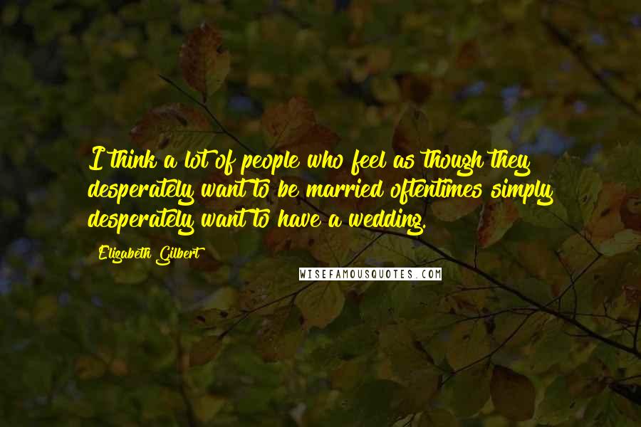 Elizabeth Gilbert Quotes: I think a lot of people who feel as though they desperately want to be married oftentimes simply desperately want to have a wedding.