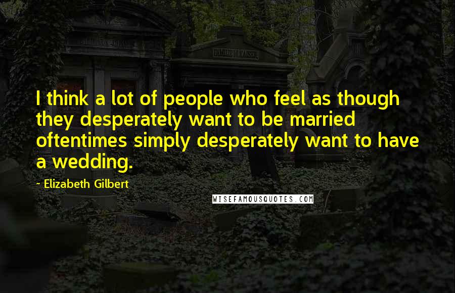 Elizabeth Gilbert Quotes: I think a lot of people who feel as though they desperately want to be married oftentimes simply desperately want to have a wedding.