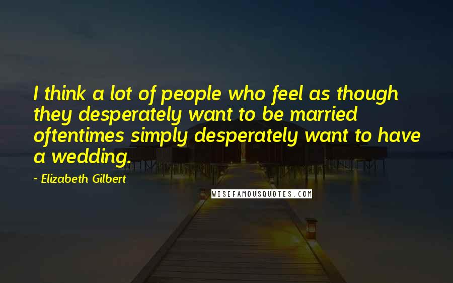 Elizabeth Gilbert Quotes: I think a lot of people who feel as though they desperately want to be married oftentimes simply desperately want to have a wedding.