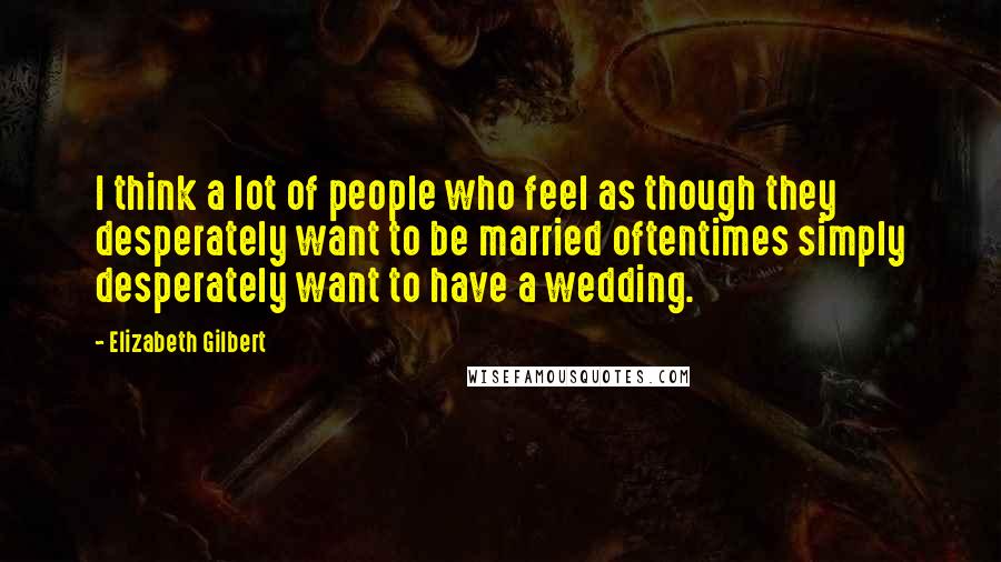 Elizabeth Gilbert Quotes: I think a lot of people who feel as though they desperately want to be married oftentimes simply desperately want to have a wedding.