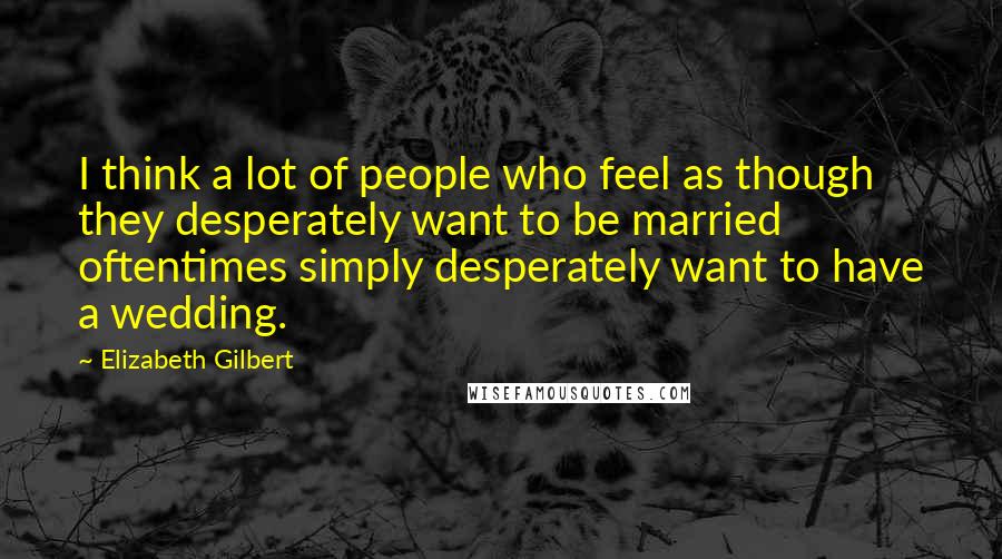 Elizabeth Gilbert Quotes: I think a lot of people who feel as though they desperately want to be married oftentimes simply desperately want to have a wedding.