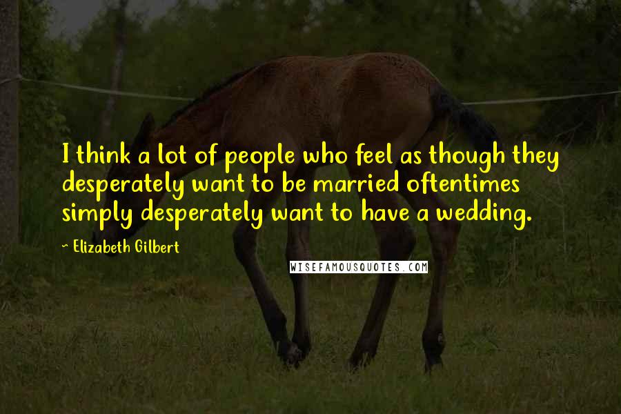 Elizabeth Gilbert Quotes: I think a lot of people who feel as though they desperately want to be married oftentimes simply desperately want to have a wedding.