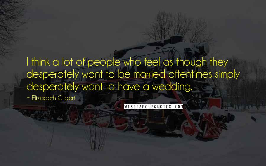 Elizabeth Gilbert Quotes: I think a lot of people who feel as though they desperately want to be married oftentimes simply desperately want to have a wedding.