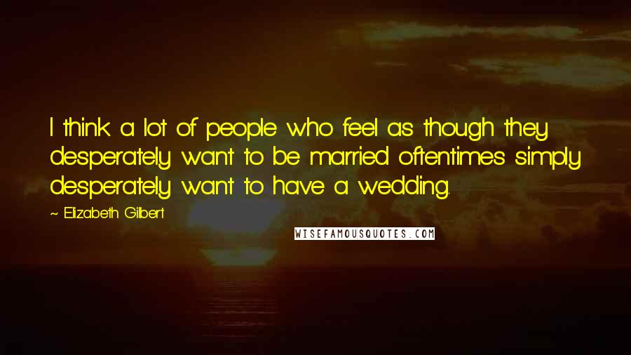 Elizabeth Gilbert Quotes: I think a lot of people who feel as though they desperately want to be married oftentimes simply desperately want to have a wedding.
