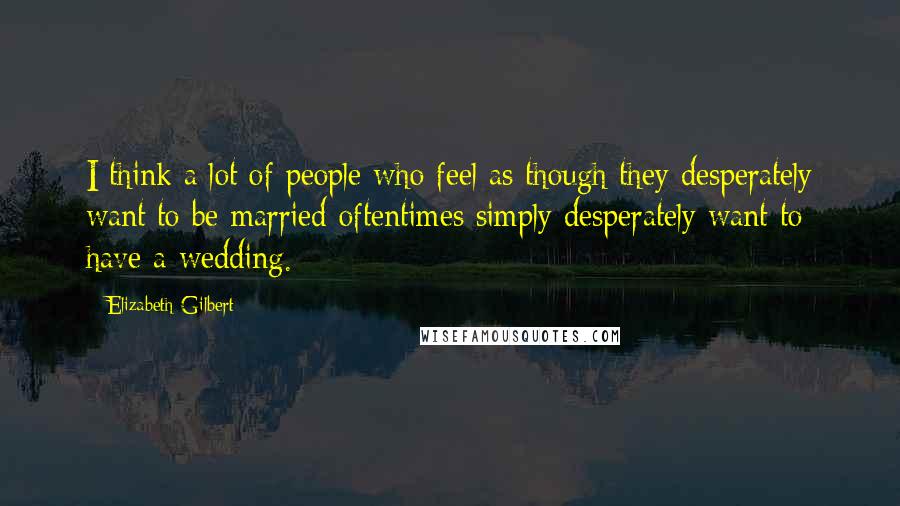 Elizabeth Gilbert Quotes: I think a lot of people who feel as though they desperately want to be married oftentimes simply desperately want to have a wedding.