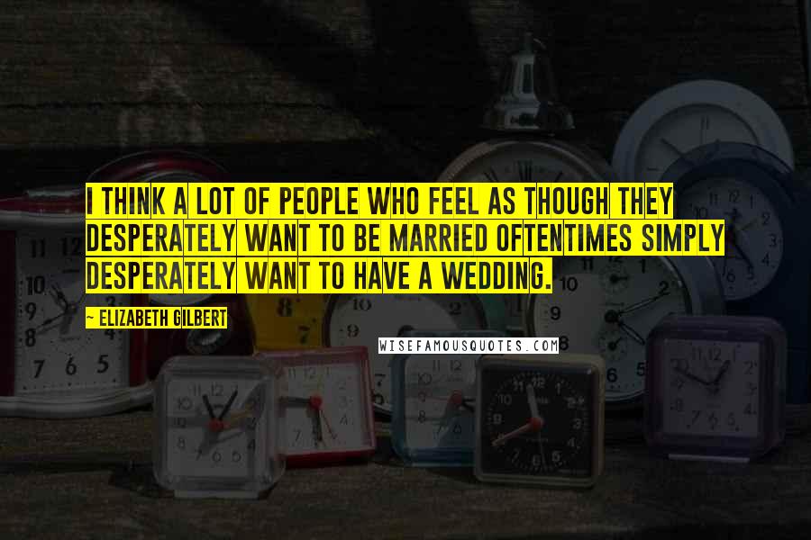 Elizabeth Gilbert Quotes: I think a lot of people who feel as though they desperately want to be married oftentimes simply desperately want to have a wedding.