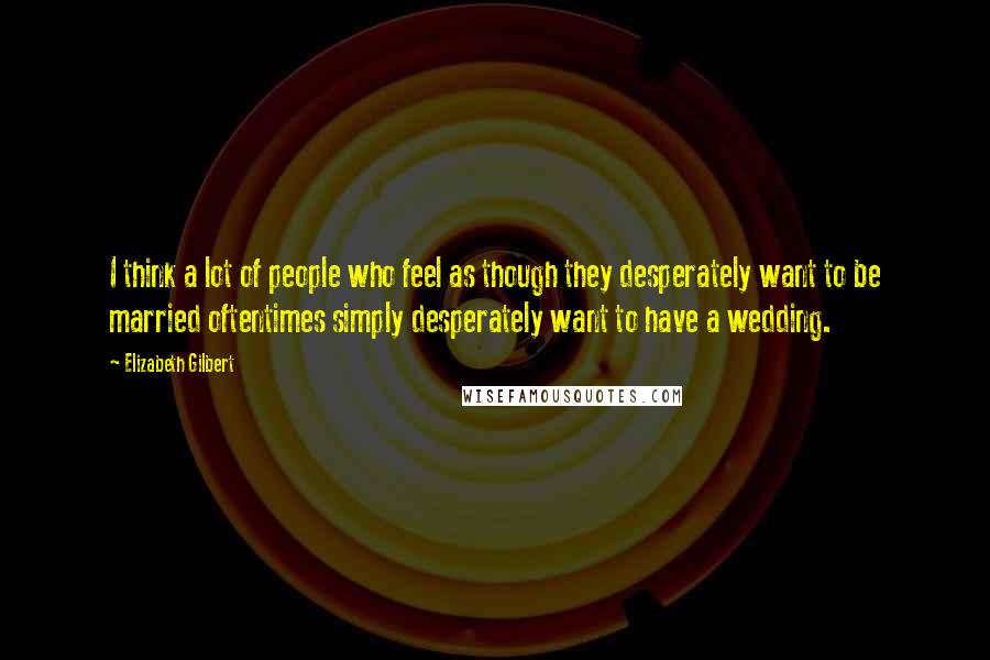 Elizabeth Gilbert Quotes: I think a lot of people who feel as though they desperately want to be married oftentimes simply desperately want to have a wedding.