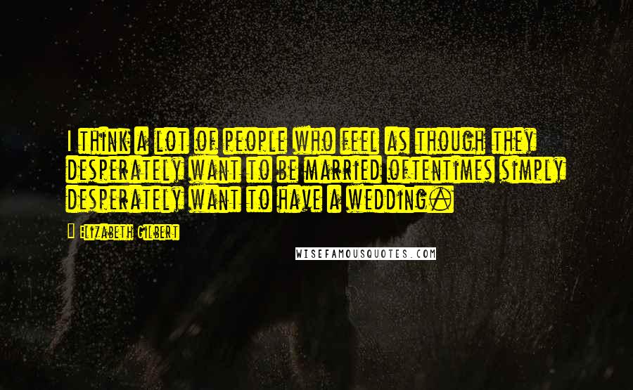 Elizabeth Gilbert Quotes: I think a lot of people who feel as though they desperately want to be married oftentimes simply desperately want to have a wedding.