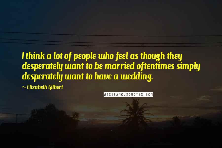Elizabeth Gilbert Quotes: I think a lot of people who feel as though they desperately want to be married oftentimes simply desperately want to have a wedding.