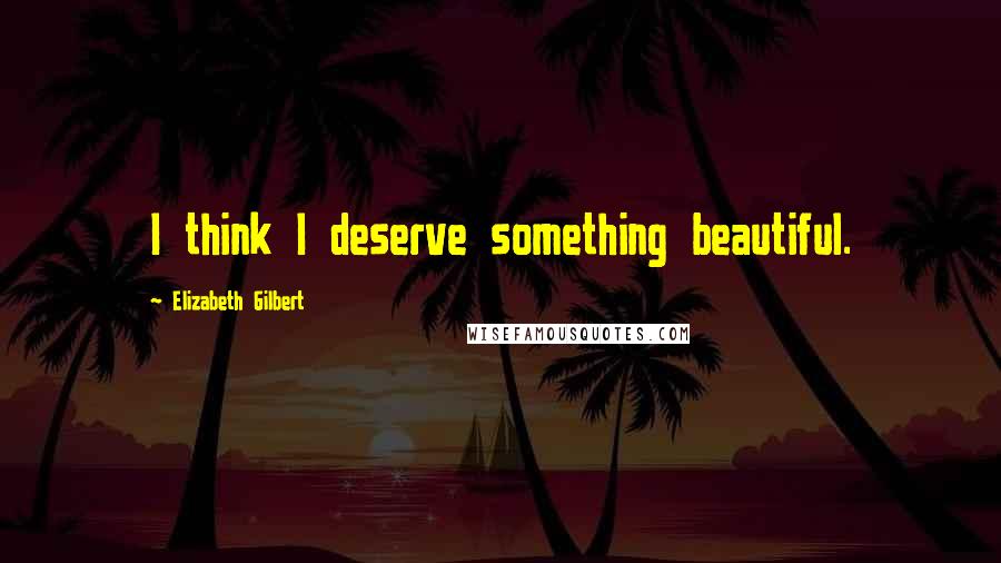 Elizabeth Gilbert Quotes: I think I deserve something beautiful.