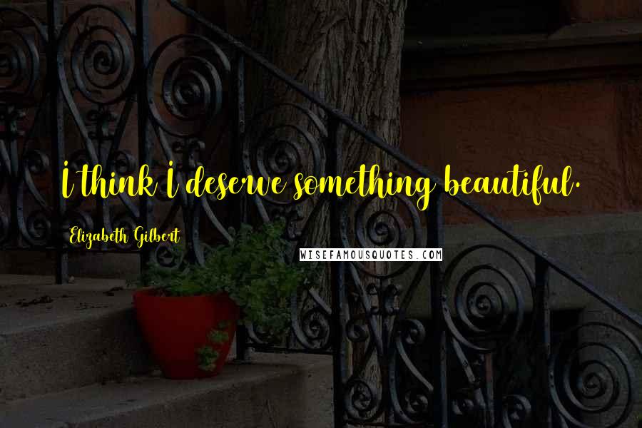 Elizabeth Gilbert Quotes: I think I deserve something beautiful.