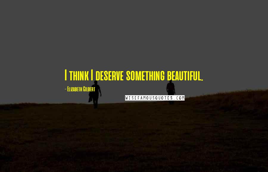 Elizabeth Gilbert Quotes: I think I deserve something beautiful.