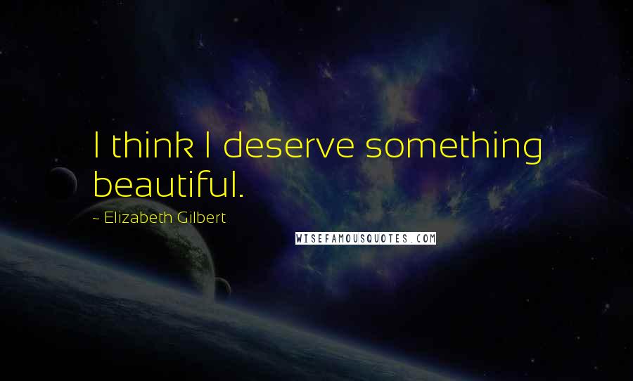 Elizabeth Gilbert Quotes: I think I deserve something beautiful.