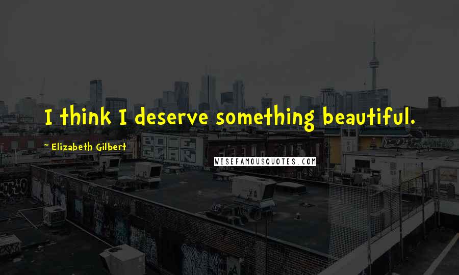 Elizabeth Gilbert Quotes: I think I deserve something beautiful.