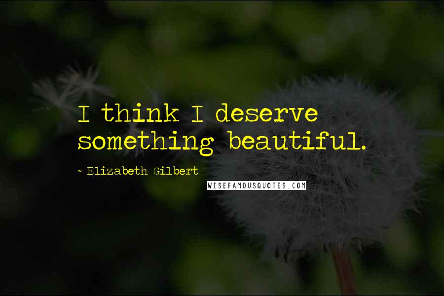 Elizabeth Gilbert Quotes: I think I deserve something beautiful.