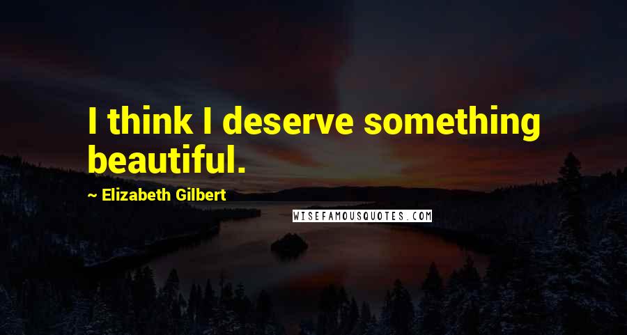 Elizabeth Gilbert Quotes: I think I deserve something beautiful.