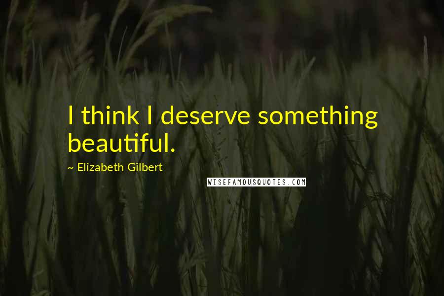 Elizabeth Gilbert Quotes: I think I deserve something beautiful.