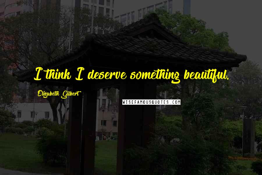 Elizabeth Gilbert Quotes: I think I deserve something beautiful.
