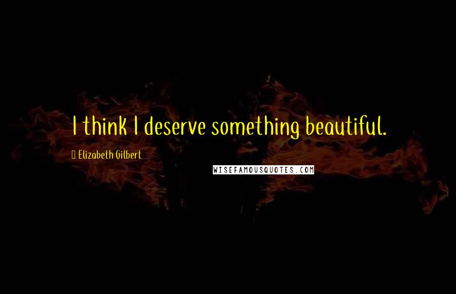 Elizabeth Gilbert Quotes: I think I deserve something beautiful.