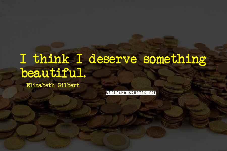 Elizabeth Gilbert Quotes: I think I deserve something beautiful.