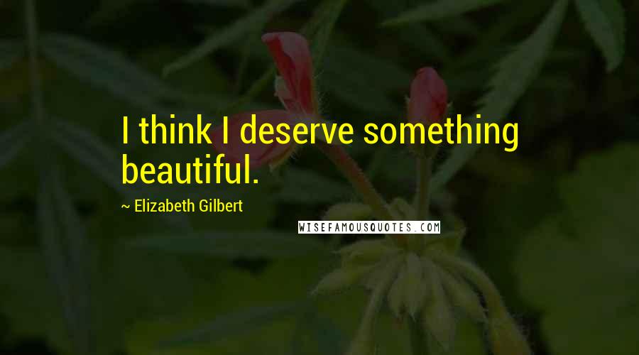 Elizabeth Gilbert Quotes: I think I deserve something beautiful.