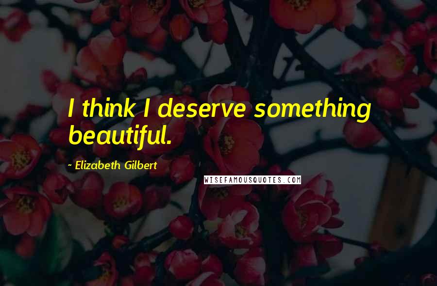 Elizabeth Gilbert Quotes: I think I deserve something beautiful.