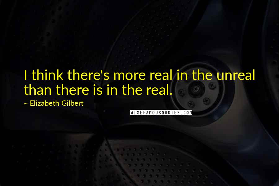 Elizabeth Gilbert Quotes: I think there's more real in the unreal than there is in the real.