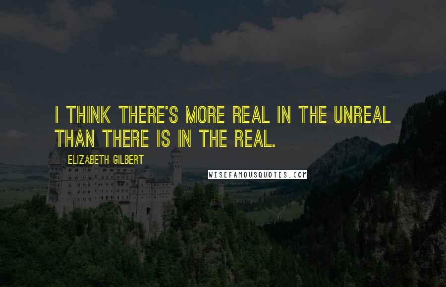 Elizabeth Gilbert Quotes: I think there's more real in the unreal than there is in the real.