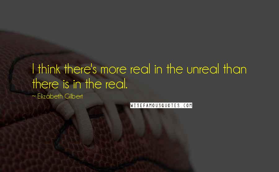 Elizabeth Gilbert Quotes: I think there's more real in the unreal than there is in the real.