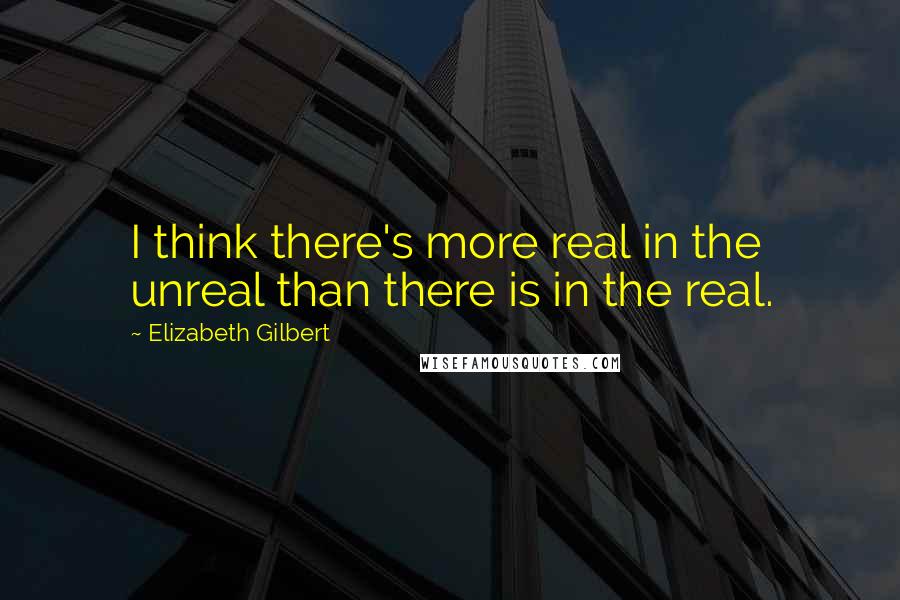 Elizabeth Gilbert Quotes: I think there's more real in the unreal than there is in the real.