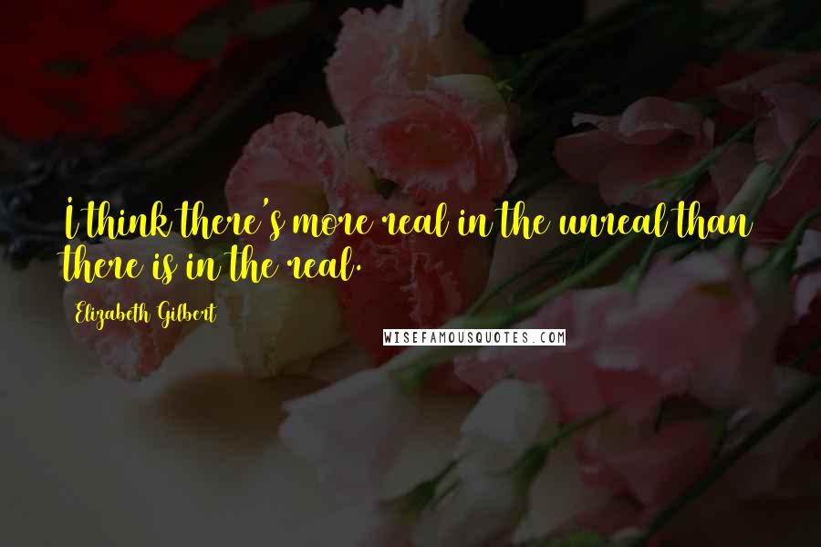 Elizabeth Gilbert Quotes: I think there's more real in the unreal than there is in the real.