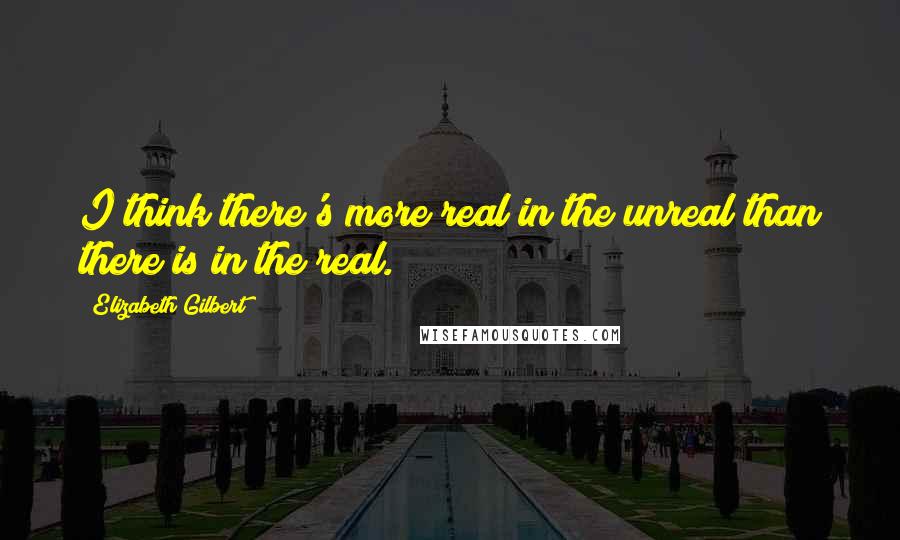 Elizabeth Gilbert Quotes: I think there's more real in the unreal than there is in the real.