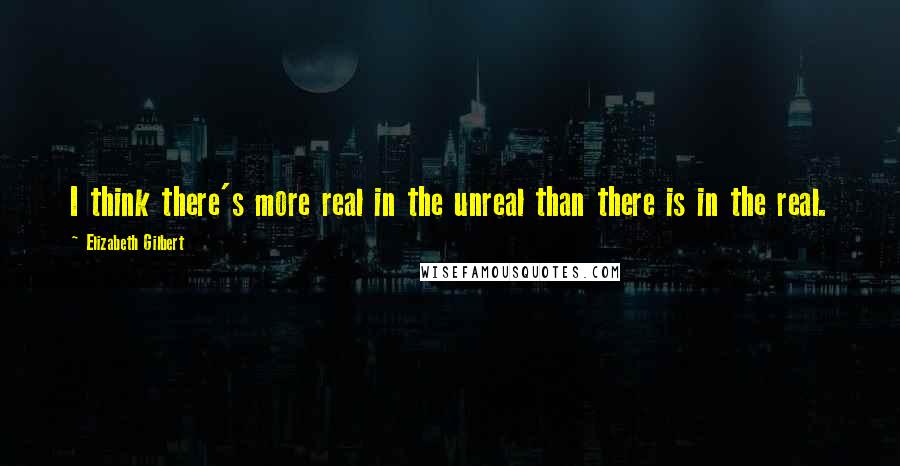 Elizabeth Gilbert Quotes: I think there's more real in the unreal than there is in the real.