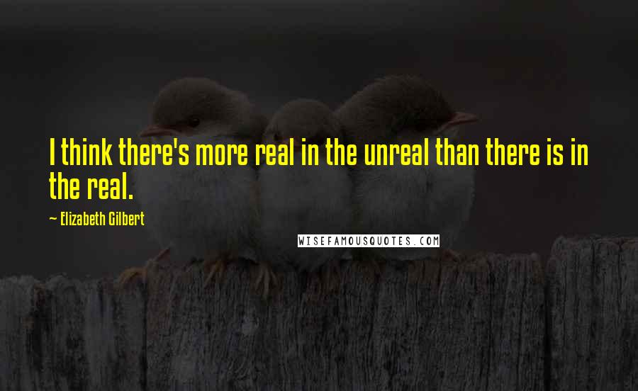 Elizabeth Gilbert Quotes: I think there's more real in the unreal than there is in the real.