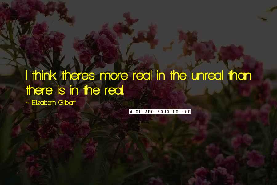 Elizabeth Gilbert Quotes: I think there's more real in the unreal than there is in the real.