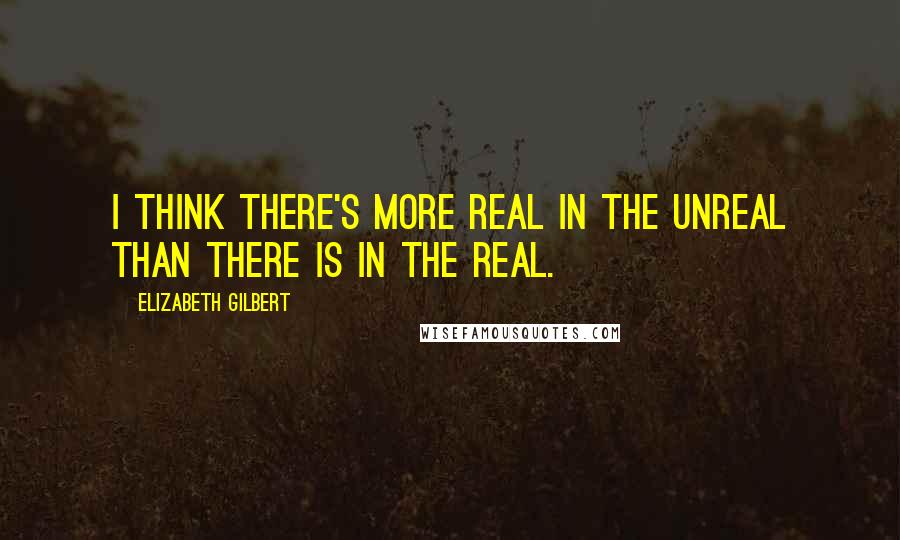 Elizabeth Gilbert Quotes: I think there's more real in the unreal than there is in the real.