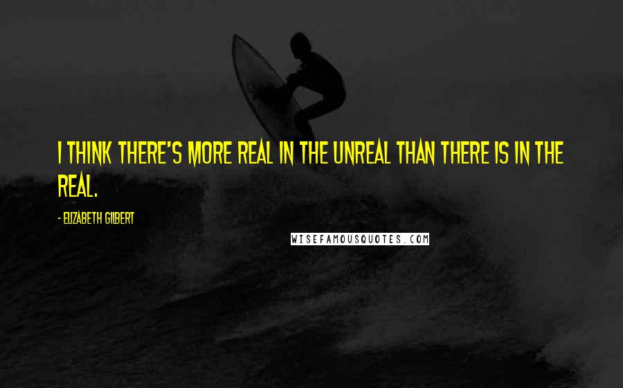 Elizabeth Gilbert Quotes: I think there's more real in the unreal than there is in the real.