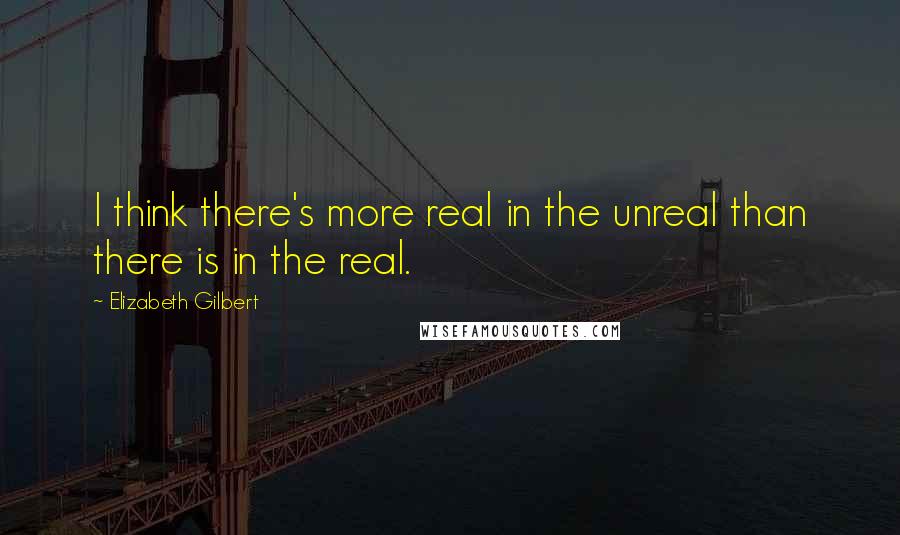 Elizabeth Gilbert Quotes: I think there's more real in the unreal than there is in the real.