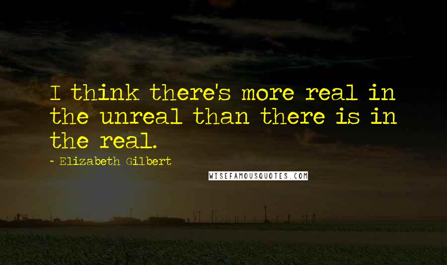 Elizabeth Gilbert Quotes: I think there's more real in the unreal than there is in the real.