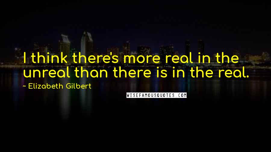 Elizabeth Gilbert Quotes: I think there's more real in the unreal than there is in the real.