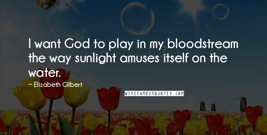 Elizabeth Gilbert Quotes: I want God to play in my bloodstream the way sunlight amuses itself on the water.