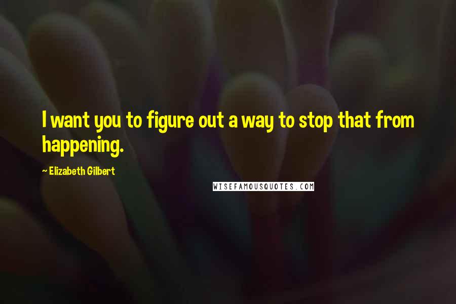 Elizabeth Gilbert Quotes: I want you to figure out a way to stop that from happening.