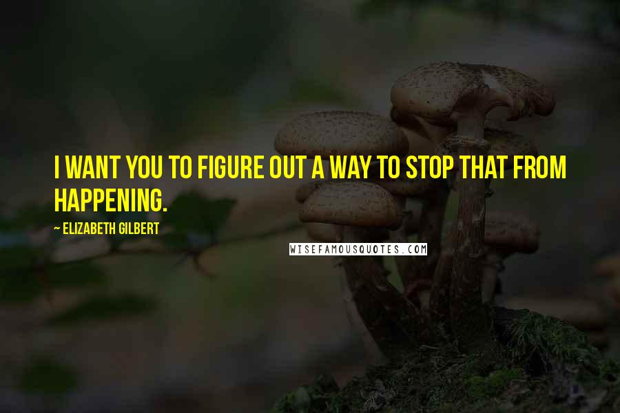 Elizabeth Gilbert Quotes: I want you to figure out a way to stop that from happening.