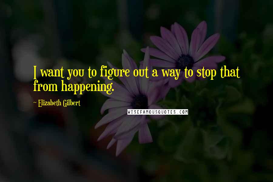 Elizabeth Gilbert Quotes: I want you to figure out a way to stop that from happening.