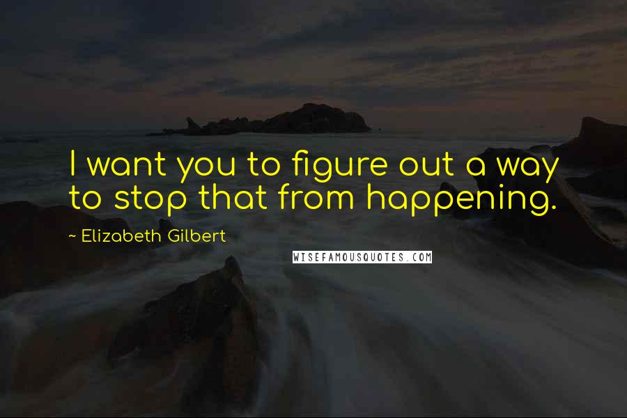 Elizabeth Gilbert Quotes: I want you to figure out a way to stop that from happening.