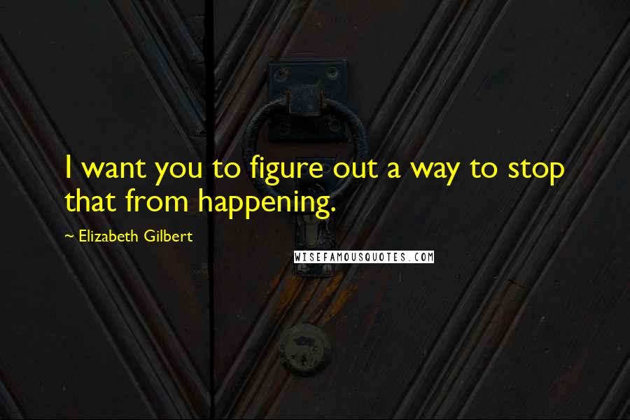 Elizabeth Gilbert Quotes: I want you to figure out a way to stop that from happening.