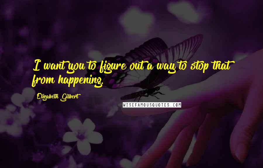 Elizabeth Gilbert Quotes: I want you to figure out a way to stop that from happening.