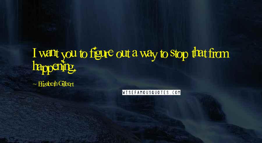Elizabeth Gilbert Quotes: I want you to figure out a way to stop that from happening.