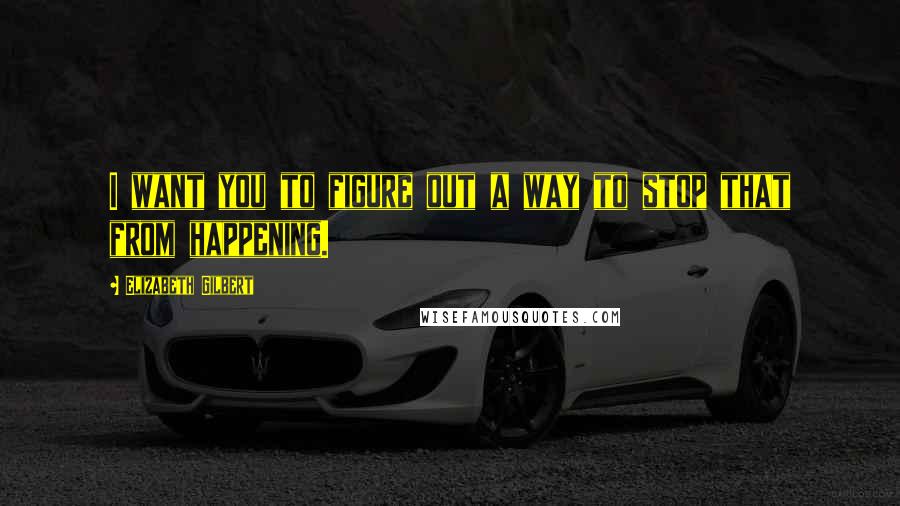 Elizabeth Gilbert Quotes: I want you to figure out a way to stop that from happening.