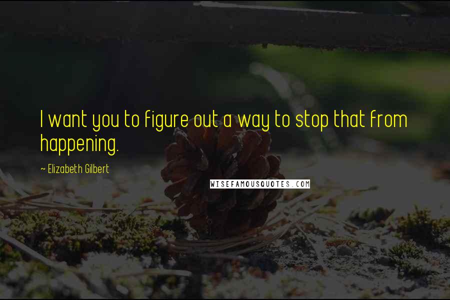 Elizabeth Gilbert Quotes: I want you to figure out a way to stop that from happening.